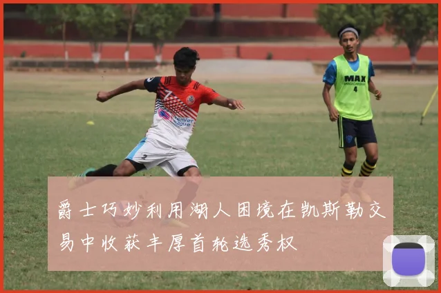 爵士巧妙利用湖人困境在凯斯勒交易中收获丰厚首轮选秀权
