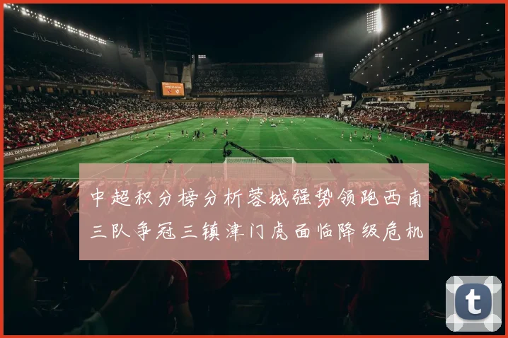 中超积分榜分析蓉城强势领跑西南三队争冠三镇津门虎面临降级危机