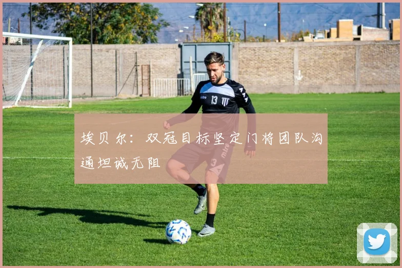 埃贝尔：双冠目标坚定门将团队沟通坦诚无阻