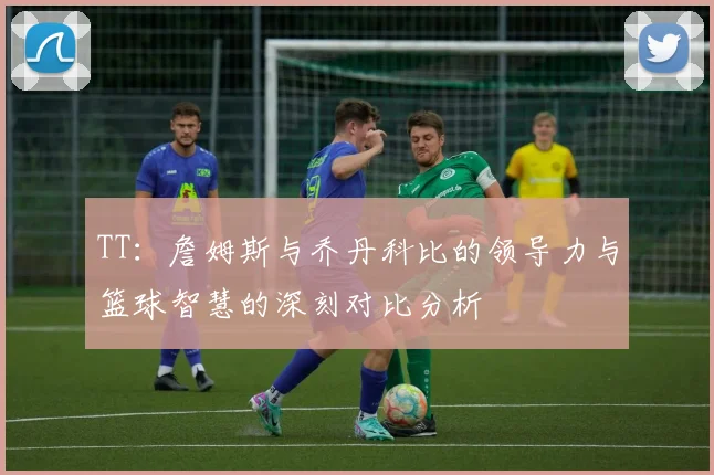 TT：詹姆斯与乔丹科比的领导力与篮球智慧的深刻对比分析