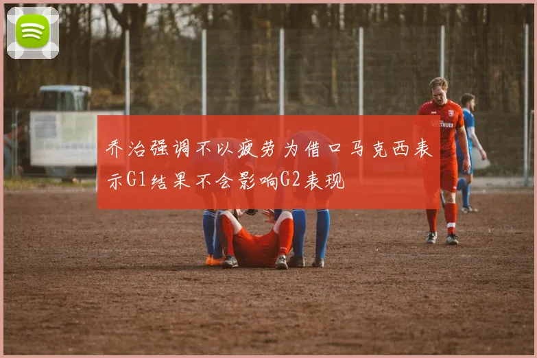 乔治强调不以疲劳为借口马克西表示G1结果不会影响G2表现