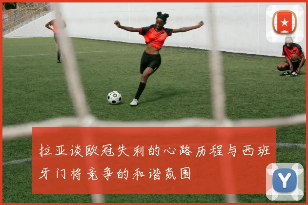 拉亚谈欧冠失利的心路历程与西班牙门将竞争的和谐氛围