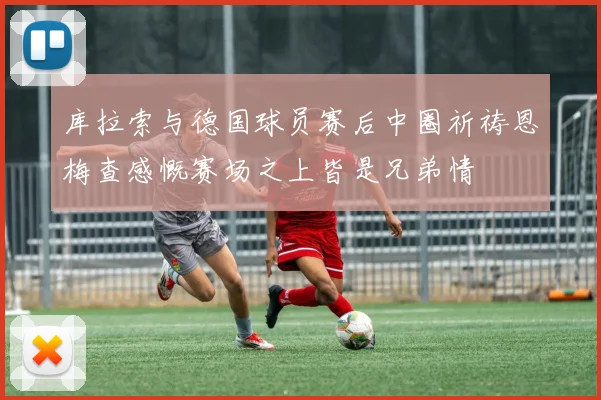 库拉索与德国球员赛后中圈祈祷恩梅查感慨赛场之上皆是兄弟情