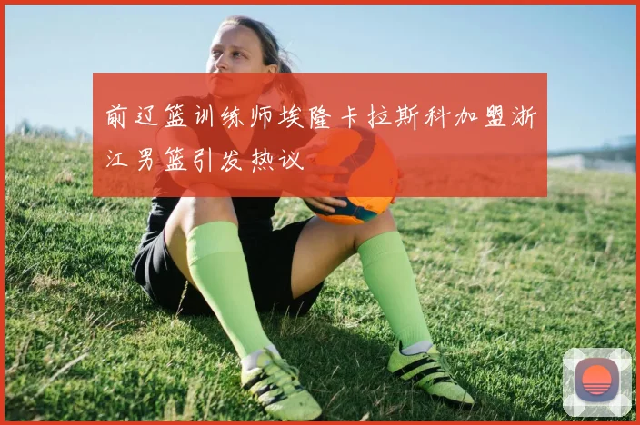 前辽篮训练师埃隆卡拉斯科加盟浙江男篮引发热议