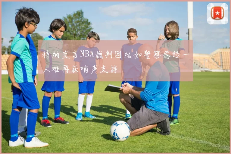 特纳直言NBA裁判团结如警察惹怒一人难再获哨声支持