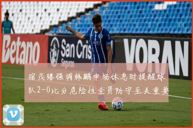 宿茂臻强调韩鹏中场休息时提醒球队2-0比分危险性全员防守至关重要