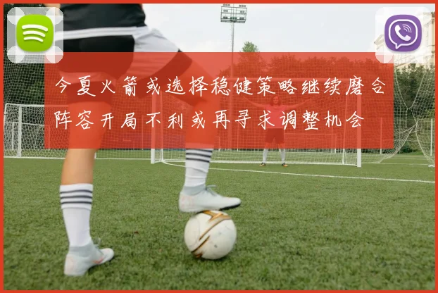 今夏火箭或选择稳健策略继续磨合阵容开局不利或再寻求调整机会